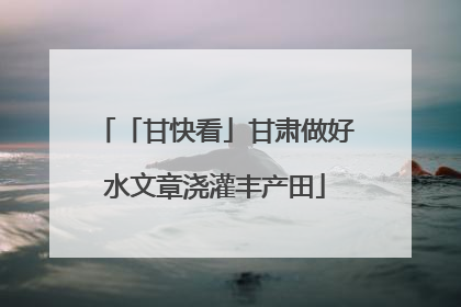 「甘快看」甘肃做好水文章浇灌丰产田