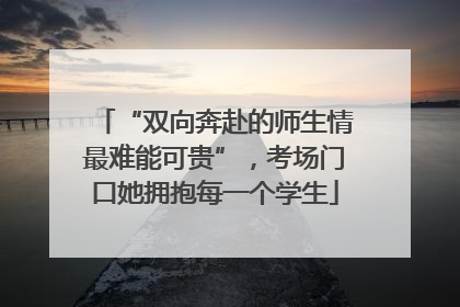 “双向奔赴的师生情最难能可贵”，考场门口她拥抱每一个学生