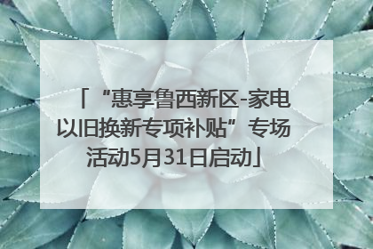 “惠享鲁西新区-家电以旧换新专项补贴”专场活动5月31日启动