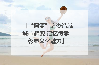 “摇篮”之姿造就城市起源 记忆传承彰显文化魅力