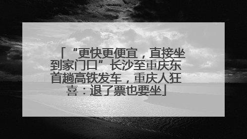 “更快更便宜，直接坐到家门口”长沙至重庆东首趟高铁发车，重庆人狂喜：退了票也要坐