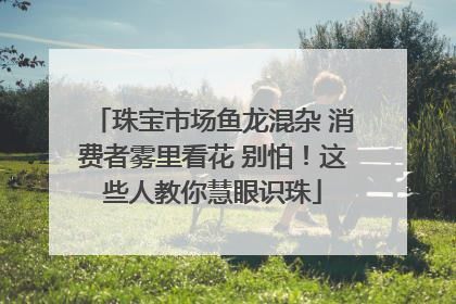 珠宝市场鱼龙混杂 消费者雾里看花 别怕！这些人教你慧眼识珠
