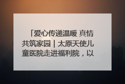 爱心传递温暖 真情共筑家园｜太原天使儿童医院走进福利院，以爱守护童真笑颜！