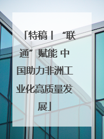 特稿丨“联通”赋能 中国助力非洲工业化高质量发展