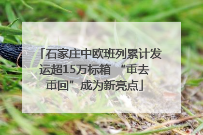 石家庄中欧班列累计发运超15万标箱 “重去重回”成为新亮点