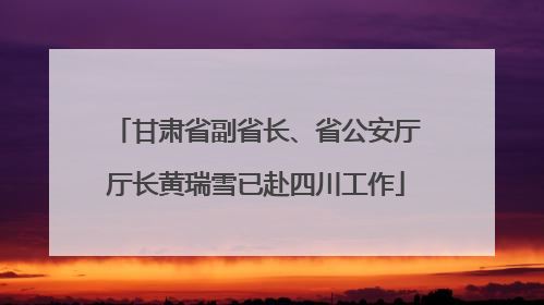 甘肃省副省长、省公安厅厅长黄瑞雪已赴四川工作