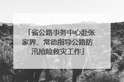 省公路事务中心赴张家界、常德指导公路防汛抢险救灾工作