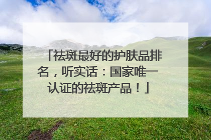 祛斑最好的护肤品排名，听实话：国家唯一认证的祛斑产品！