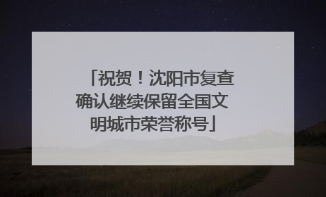 祝贺！沈阳市复查确认继续保留全国文明城市荣誉称号