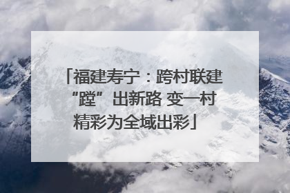 福建寿宁：跨村联建“蹚”出新路 变一村精彩为全域出彩