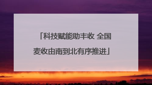 科技赋能助丰收 全国麦收由南到北有序推进