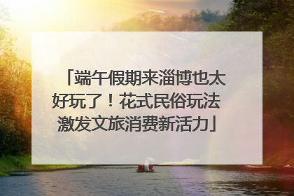 端午假期来淄博也太好玩了！花式民俗玩法激发文旅消费新活力