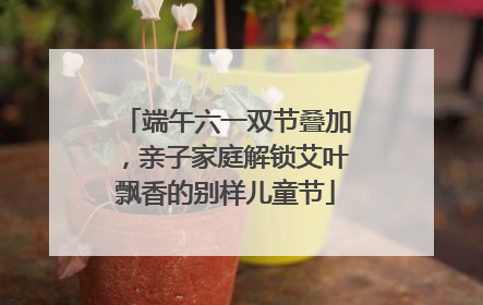 端午六一双节叠加，亲子家庭解锁艾叶飘香的别样儿童节