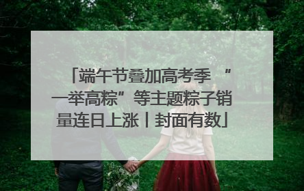 端午节叠加高考季 “一举高粽”等主题粽子销量连日上涨丨封面有数