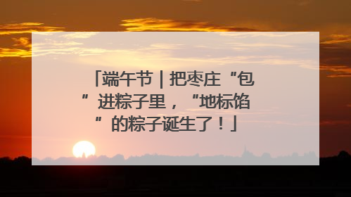 端午节｜把枣庄“包”进粽子里，“地标馅”的粽子诞生了！
