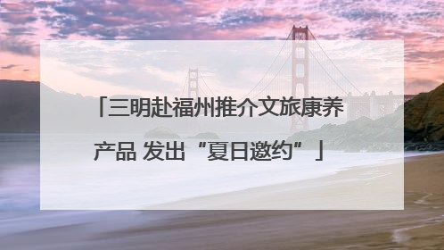 三明赴福州推介文旅康养产品 发出“夏日邀约”