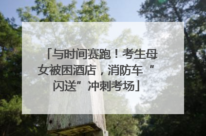 与时间赛跑！考生母女被困酒店，消防车“闪送”冲刺考场