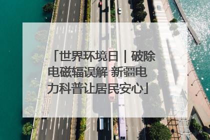 世界环境日｜破除电磁辐误解 新疆电力科普让居民安心