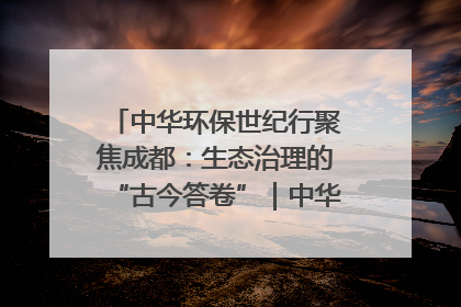 中华环保世纪行聚焦成都：生态治理的“古今答卷”｜中华环保世纪行