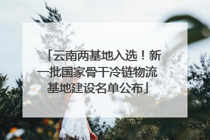 云南两基地入选！新一批国家骨干冷链物流基地建设名单公布