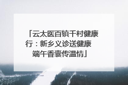 云太医百镇千村健康行：新乡义诊送健康 端午香囊传温情