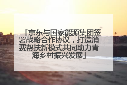 京东与国家能源集团签署战略合作协议，打造消费帮扶新模式共同助力青海乡村振兴发展