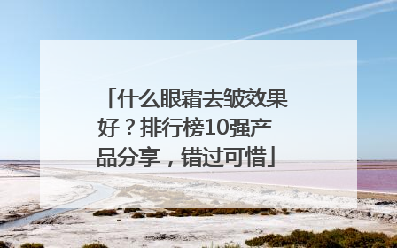什么眼霜去皱效果好？排行榜10强产品分享，错过可惜