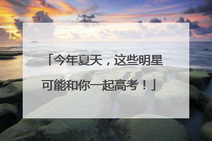 今年夏天，这些明星可能和你一起高考！