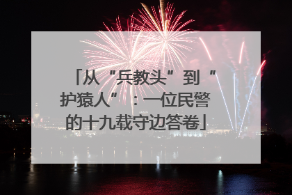 从“兵教头”到“护猿人”：一位民警的十九载守边答卷