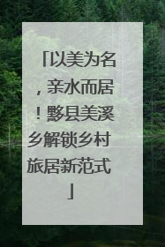 以美为名，亲水而居！黟县美溪乡解锁乡村旅居新范式