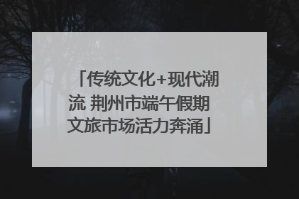 传统文化+现代潮流 荆州市端午假期文旅市场活力奔涌