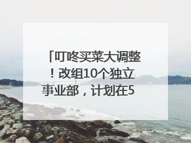 叮咚买菜大调整！改组10个独立事业部，计划在5月完成App端全面改版