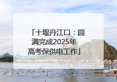 十堰丹江口：圆满完成2025年高考保供电工作