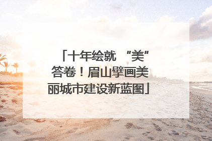 十年绘就 “美” 答卷！眉山擘画美丽城市建设新蓝图