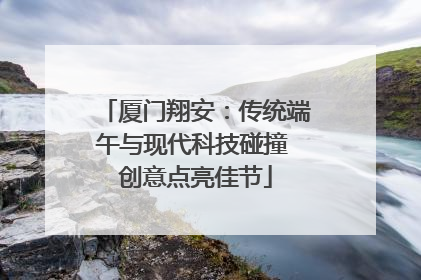 厦门翔安：传统端午与现代科技碰撞 创意点亮佳节