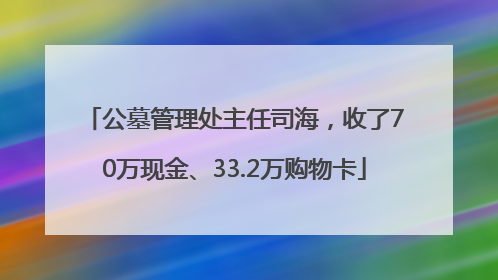 公墓管理处主任司海，收了70万现金、33.2万购物卡