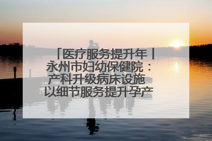 医疗服务提升年丨永州市妇幼保健院：产科升级病床设施 以细节服务提升孕产妇就医体验