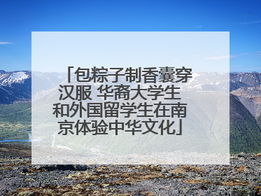 包粽子制香囊穿汉服 华裔大学生和外国留学生在南京体验中华文化