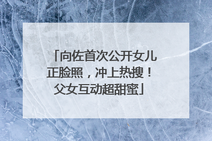 向佐首次公开女儿正脸照，冲上热搜！父女互动超甜蜜
