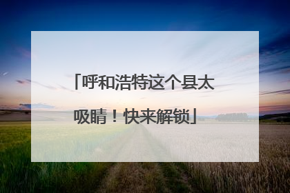 呼和浩特这个县太吸睛！快来解锁