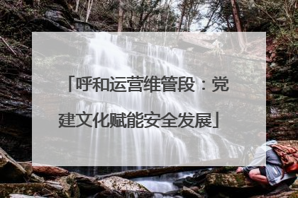 呼和运营维管段：党建文化赋能安全发展