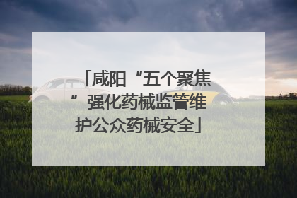 咸阳“五个聚焦”强化药械监管维护公众药械安全