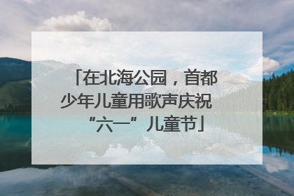 在北海公园，首都少年儿童用歌声庆祝“六一”儿童节