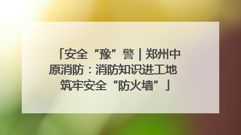 安全“豫”警｜郑州中原消防：消防知识进工地 筑牢安全“防火墙”