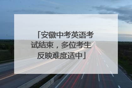 安徽中考英语考试结束，多位考生反映难度适中