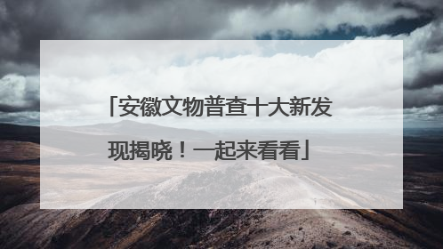 安徽文物普查十大新发现揭晓！一起来看看