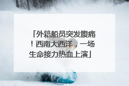 外籍船员突发腹痛！西南大西洋，一场生命接力热血上演