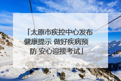 太原市疾控中心发布健康提示 做好疾病预防 安心迎接考试