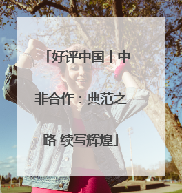 好评中国丨中非合作：典范之路 续写辉煌