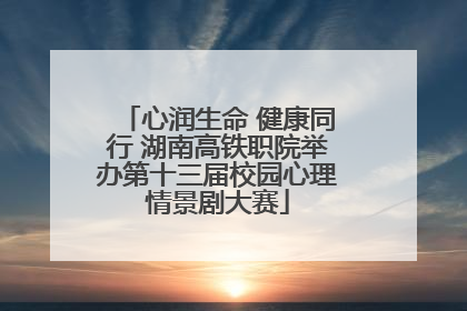 心润生命 健康同行 湖南高铁职院举办第十三届校园心理情景剧大赛